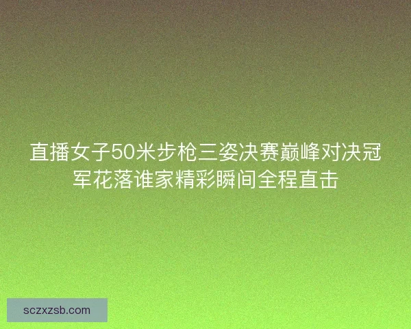直播女子50米步枪三姿决赛巅峰对决冠军花落谁家精彩瞬间全程直击