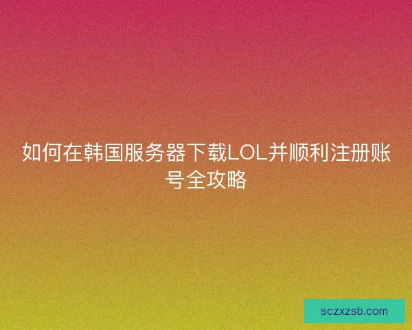 如何在韩国服务器下载LOL并顺利注册账号全攻略
