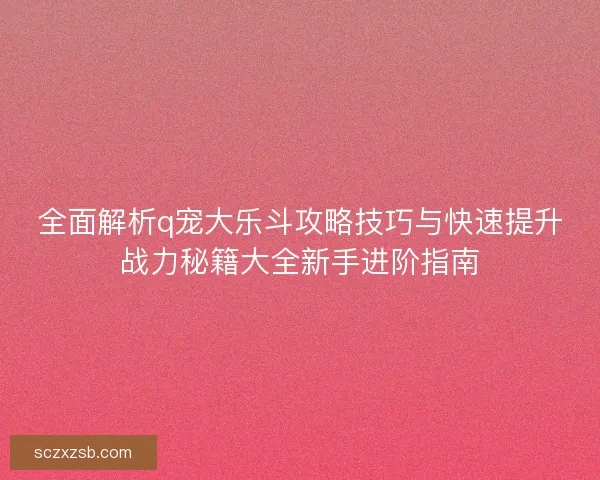 全面解析q宠大乐斗攻略技巧与快速提升战力秘籍大全新手进阶指南
