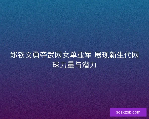 郑钦文勇夺武网女单亚军 展现新生代网球力量与潜力