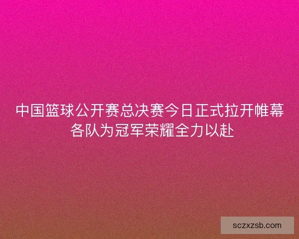 中国篮球公开赛总决赛今日正式拉开帷幕 各队为冠军荣耀全力以赴