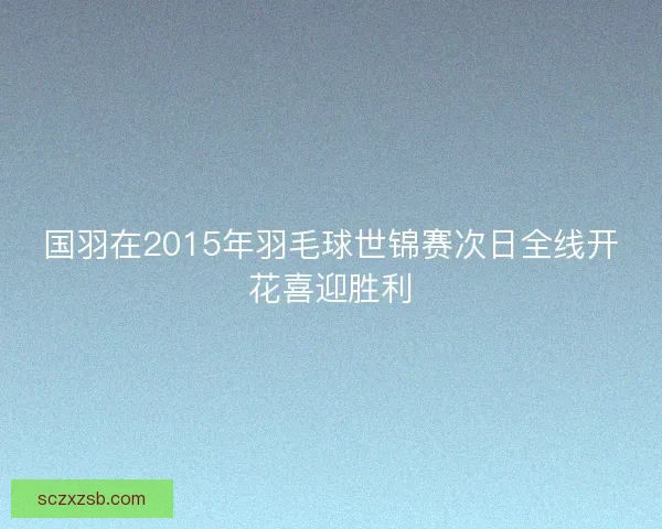 国羽在2015年羽毛球世锦赛次日全线开花喜迎胜利